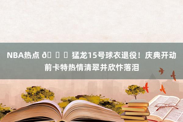 NBA热点 💜猛龙15号球衣退役！庆典开动前卡特热情清翠并欣忭落泪