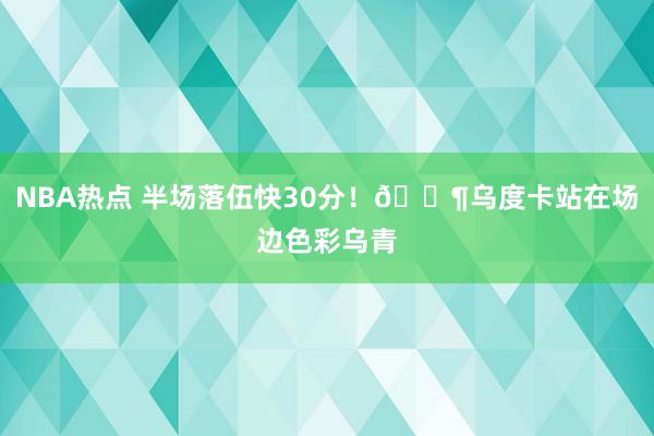 NBA热点 半场落伍快30分！😶乌度卡站在场边色彩乌青