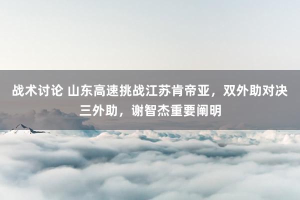 战术讨论 山东高速挑战江苏肯帝亚，双外助对决三外助，谢智杰重要阐明