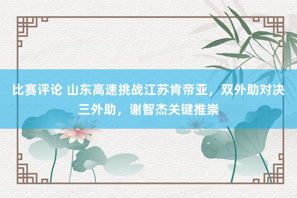 比赛评论 山东高速挑战江苏肯帝亚，双外助对决三外助，谢智杰关键推崇