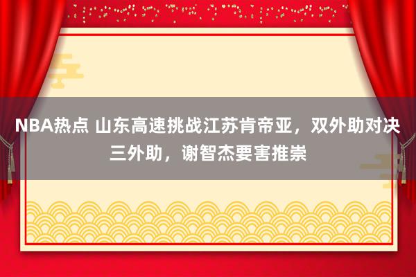 NBA热点 山东高速挑战江苏肯帝亚，双外助对决三外助，谢智杰要害推崇