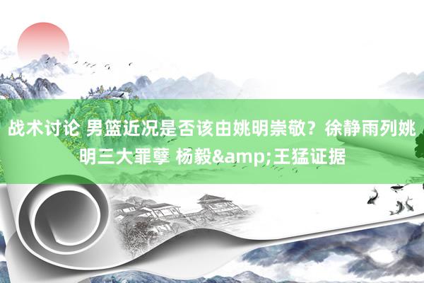 战术讨论 男篮近况是否该由姚明崇敬？徐静雨列姚明三大罪孽 杨毅&王猛证据