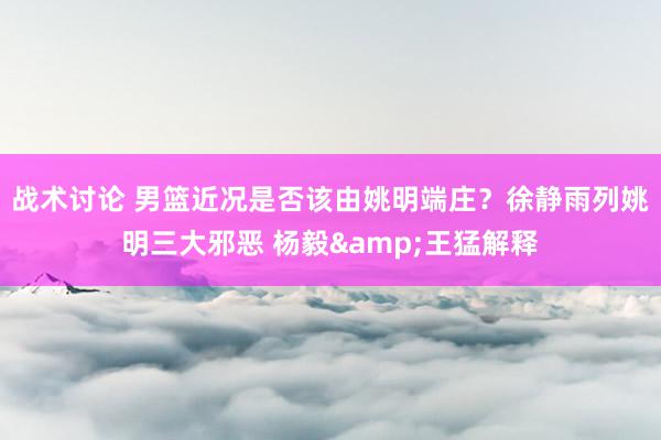 战术讨论 男篮近况是否该由姚明端庄？徐静雨列姚明三大邪恶 杨毅&王猛解释