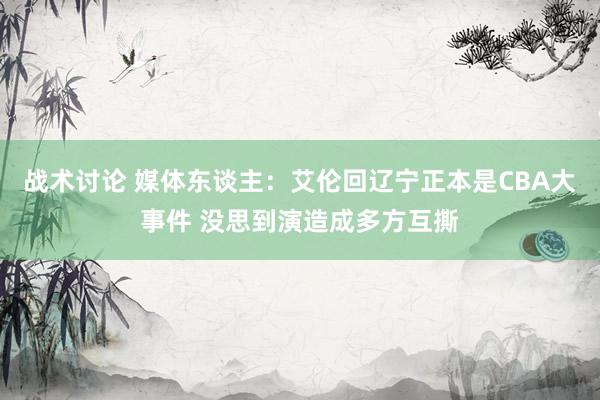 战术讨论 媒体东谈主：艾伦回辽宁正本是CBA大事件 没思到演造成多方互撕