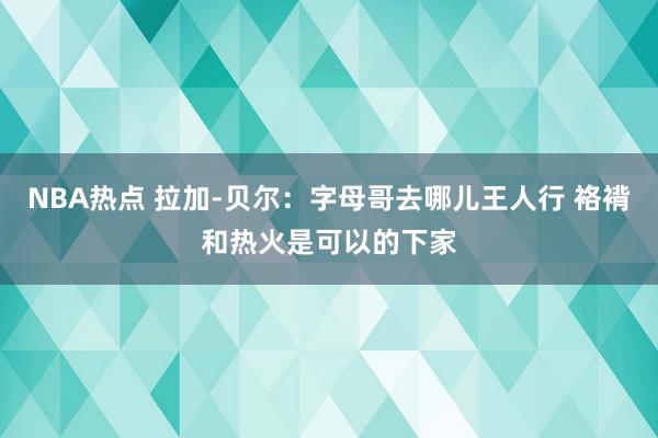 NBA热点 拉加-贝尔：字母哥去哪儿王人行 袼褙和热火是可以的下家