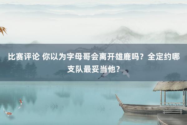 比赛评论 你以为字母哥会离开雄鹿吗？全定约哪支队最妥当他？