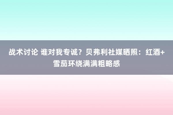 战术讨论 谁对我专诚？贝弗利社媒晒照：红酒+雪茄环绕满满粗略感