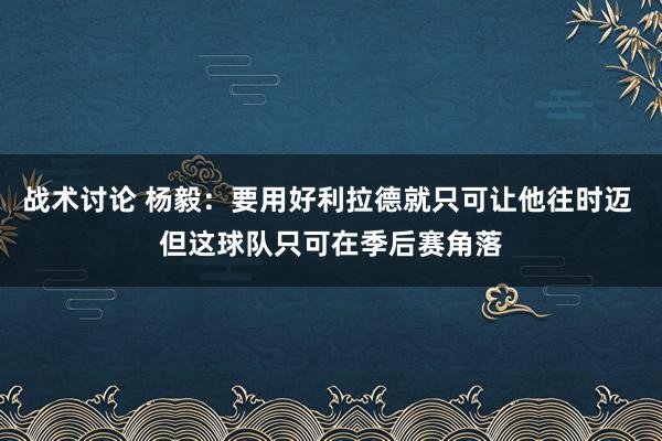 战术讨论 杨毅：要用好利拉德就只可让他往时迈 但这球队只可在季后赛角落