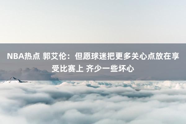 NBA热点 郭艾伦：但愿球迷把更多关心点放在享受比赛上 齐少一些坏心