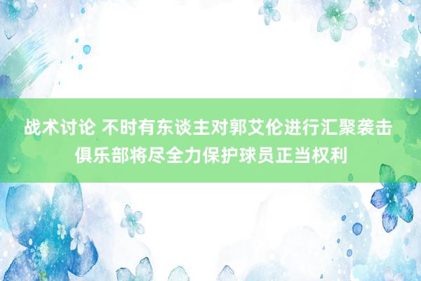 战术讨论 不时有东谈主对郭艾伦进行汇聚袭击 俱乐部将尽全力保护球员正当权利