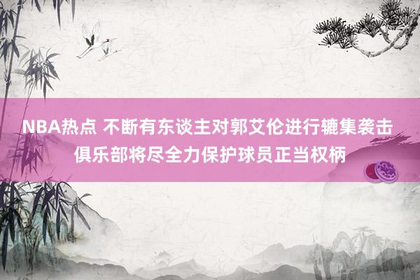 NBA热点 不断有东谈主对郭艾伦进行辘集袭击 俱乐部将尽全力保护球员正当权柄