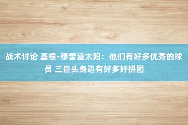 战术讨论 基根-穆雷道太阳：他们有好多优秀的球员 三巨头身边有好多好拼图