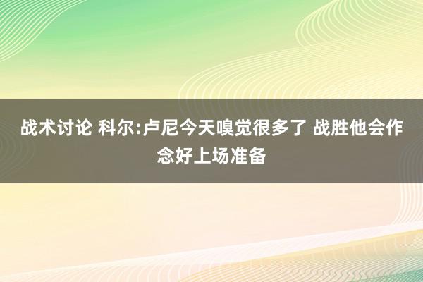 战术讨论 科尔:卢尼今天嗅觉很多了 战胜他会作念好上场准备