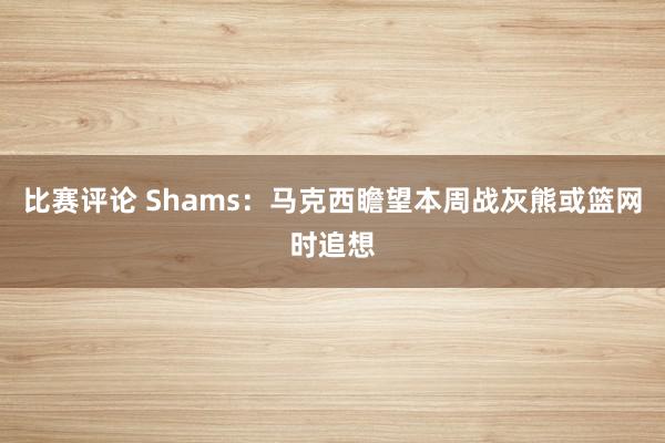 比赛评论 Shams：马克西瞻望本周战灰熊或篮网时追想