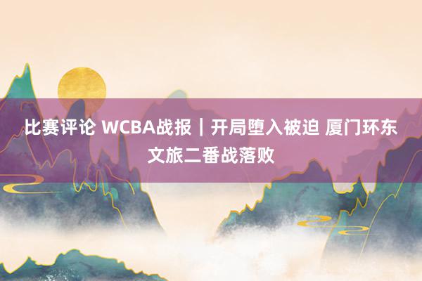 比赛评论 WCBA战报｜开局堕入被迫 厦门环东文旅二番战落败