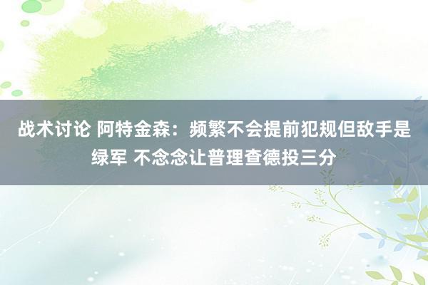 战术讨论 阿特金森：频繁不会提前犯规但敌手是绿军 不念念让普理查德投三分