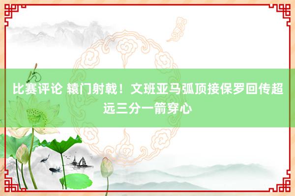 比赛评论 辕门射戟！文班亚马弧顶接保罗回传超远三分一箭穿心