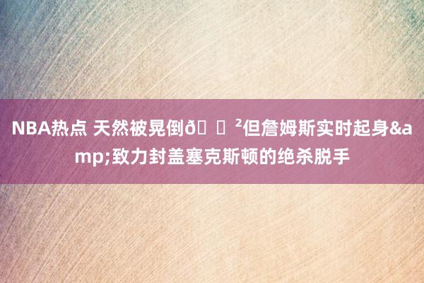 NBA热点 天然被晃倒😲但詹姆斯实时起身&致力封盖塞克斯顿的绝杀脱手