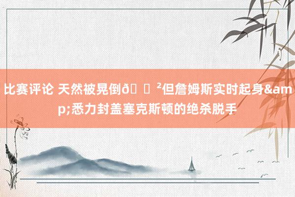 比赛评论 天然被晃倒😲但詹姆斯实时起身&悉力封盖塞克斯顿的绝杀脱手