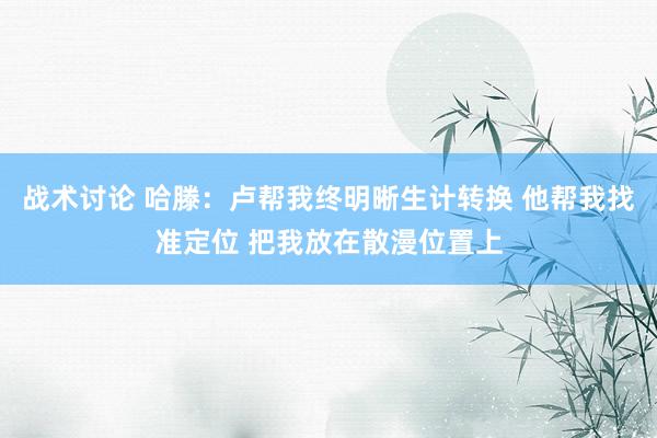 战术讨论 哈滕：卢帮我终明晰生计转换 他帮我找准定位 把我放在散漫位置上