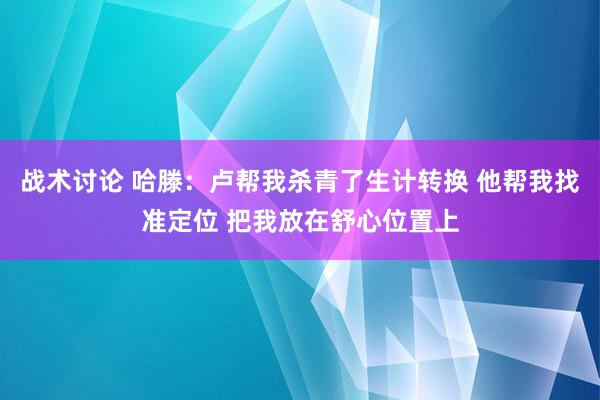 战术讨论 哈滕：卢帮我杀青了生计转换 他帮我找准定位 把我放在舒心位置上