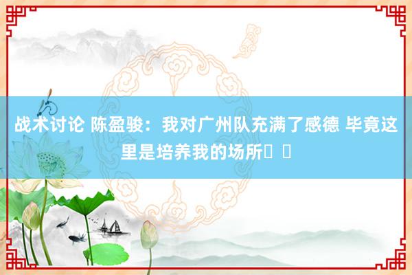 战术讨论 陈盈骏：我对广州队充满了感德 毕竟这里是培养我的场所❤️