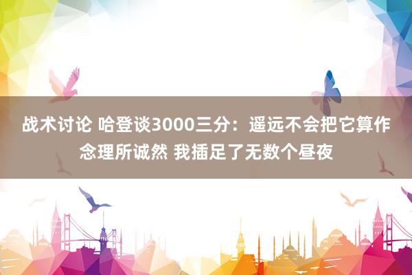 战术讨论 哈登谈3000三分：遥远不会把它算作念理所诚然 我插足了无数个昼夜