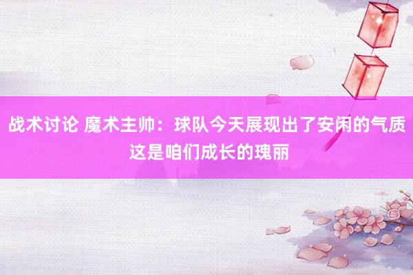 战术讨论 魔术主帅：球队今天展现出了安闲的气质 这是咱们成长的瑰丽