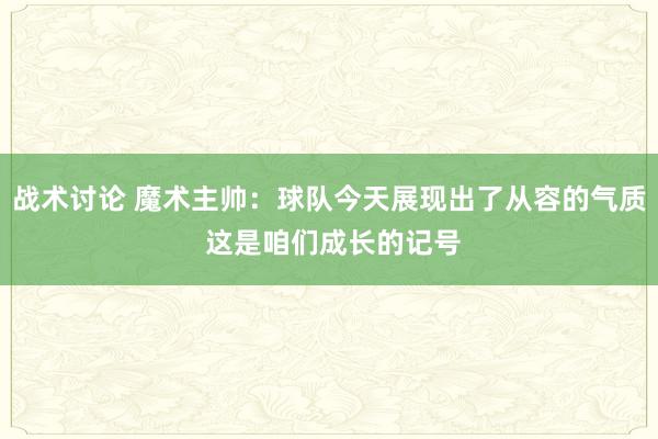 战术讨论 魔术主帅：球队今天展现出了从容的气质 这是咱们成长的记号