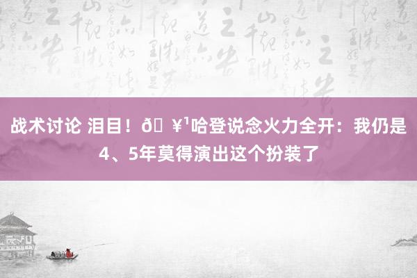 战术讨论 泪目！🥹哈登说念火力全开：我仍是4、5年莫得演出这个扮装了