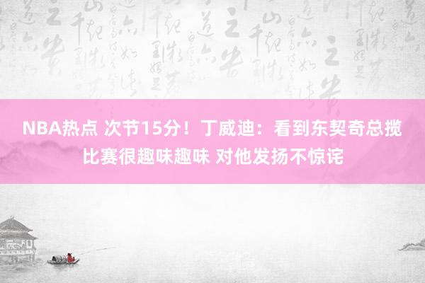 NBA热点 次节15分！丁威迪：看到东契奇总揽比赛很趣味趣味 对他发扬不惊诧