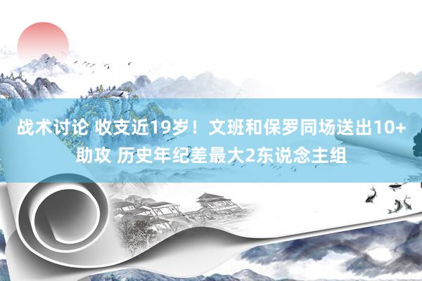 战术讨论 收支近19岁！文班和保罗同场送出10+助攻 历史年纪差最大2东说念主组