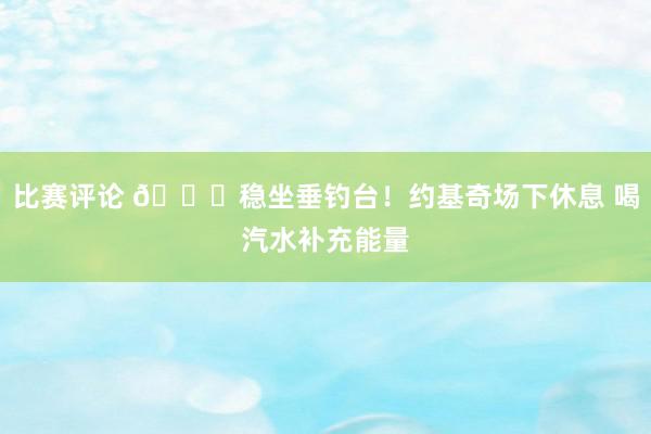 比赛评论 😂稳坐垂钓台！约基奇场下休息 喝汽水补充能量