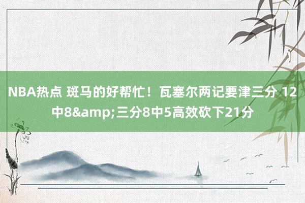 NBA热点 斑马的好帮忙！瓦塞尔两记要津三分 12中8&三分8中5高效砍下21分