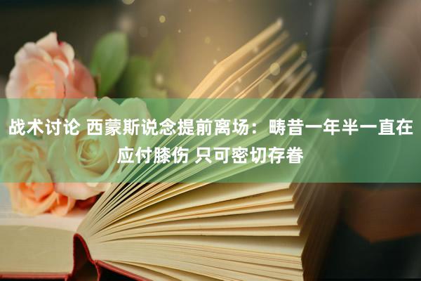 战术讨论 西蒙斯说念提前离场：畴昔一年半一直在应付膝伤 只可密切存眷