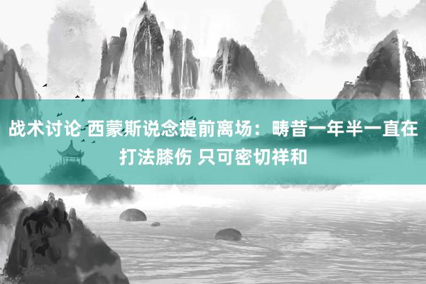 战术讨论 西蒙斯说念提前离场：畴昔一年半一直在打法膝伤 只可密切祥和