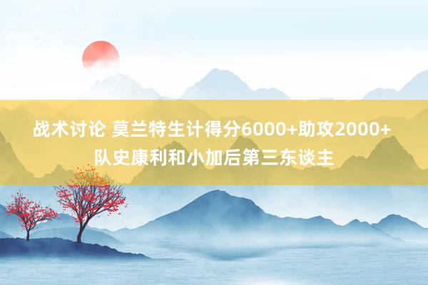 战术讨论 莫兰特生计得分6000+助攻2000+ 队史康利和小加后第三东谈主