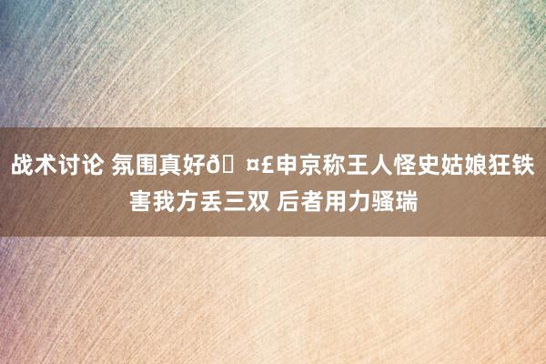 战术讨论 氛围真好🤣申京称王人怪史姑娘狂铁害我方丢三双 后者用力骚瑞