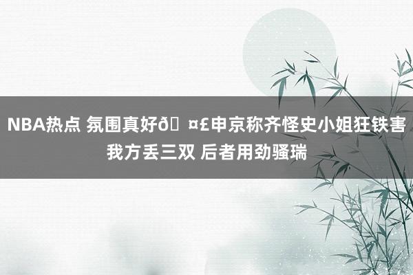 NBA热点 氛围真好🤣申京称齐怪史小姐狂铁害我方丢三双 后者用劲骚瑞