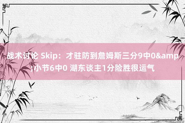 战术讨论 Skip：才驻防到詹姆斯三分9中0&小节6中0 湖东谈主1分险胜很运气