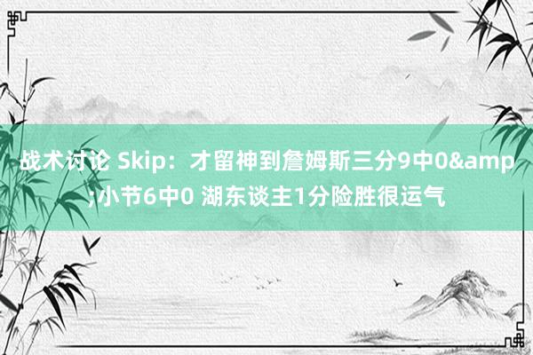 战术讨论 Skip：才留神到詹姆斯三分9中0&小节6中0 湖东谈主1分险胜很运气