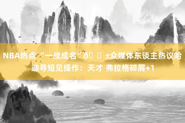 NBA热点 “一战成名”😱众媒体东谈主热议哈迪寻短见操作：天才 弗拉格碎屑+1