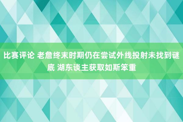 比赛评论 老詹终末时期仍在尝试外线投射未找到谜底 湖东谈主获取如斯笨重