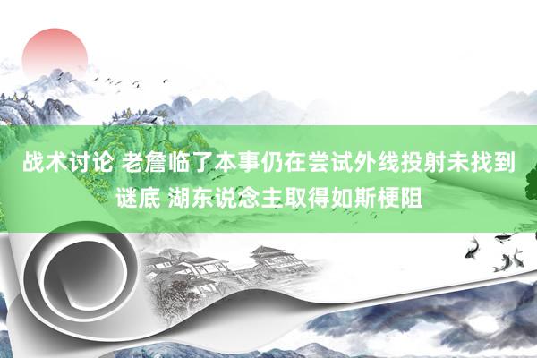 战术讨论 老詹临了本事仍在尝试外线投射未找到谜底 湖东说念主取得如斯梗阻