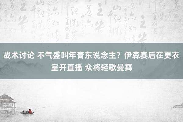 战术讨论 不气盛叫年青东说念主？伊森赛后在更衣室开直播 众将轻歌曼舞