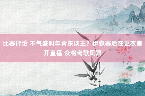 比赛评论 不气盛叫年青东谈主？伊森赛后在更衣室开直播 众将鸾歌凤舞