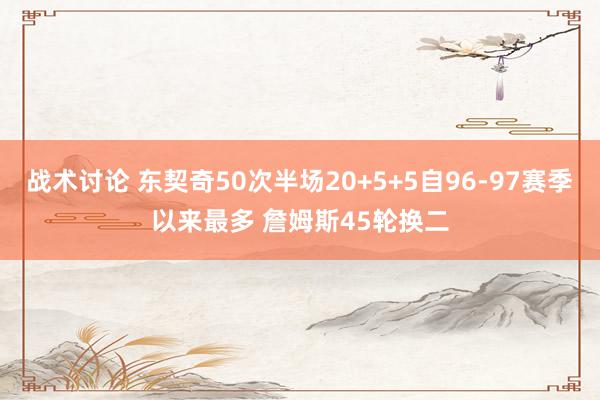 战术讨论 东契奇50次半场20+5+5自96-97赛季以来最多 詹姆斯45轮换二