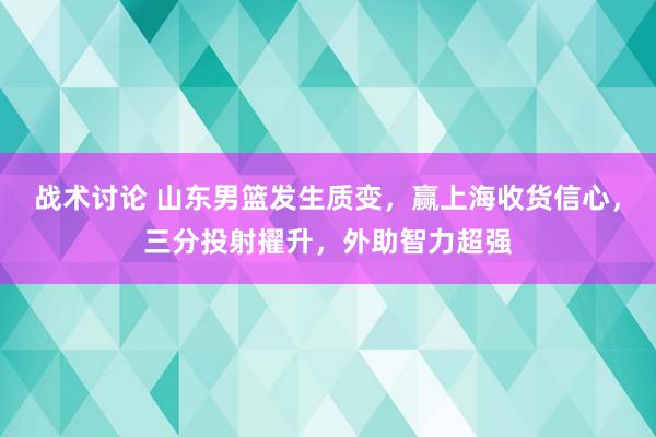 战术讨论 山东男篮发生质变，赢上海收货信心，三分投射擢升，外助智力超强