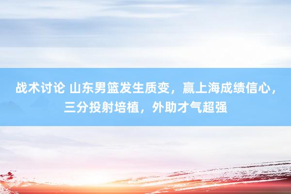 战术讨论 山东男篮发生质变，赢上海成绩信心，三分投射培植，外助才气超强