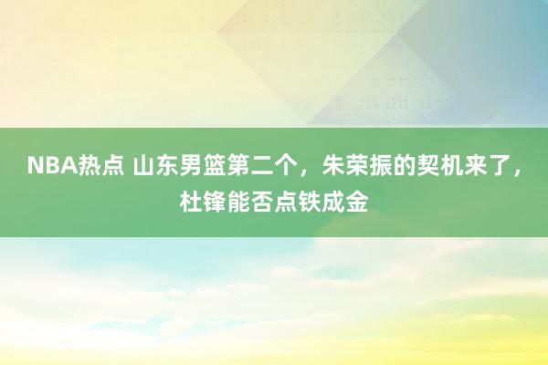 NBA热点 山东男篮第二个，朱荣振的契机来了，杜锋能否点铁成金